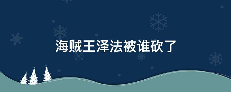 海贼王泽法被谁砍了 海贼王泽法为什么打海军