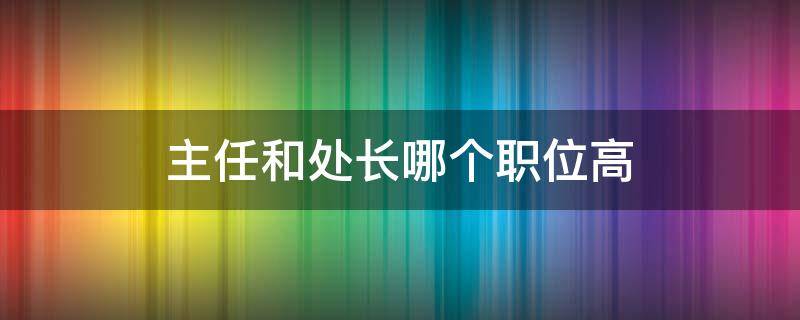 主任和处长哪个职位高（主任和处长比谁职位大）