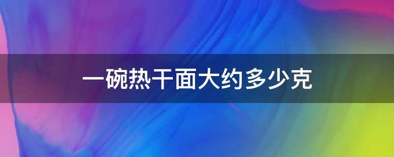 一碗热干面大约多少克（一碗热干面大约多少克面条）