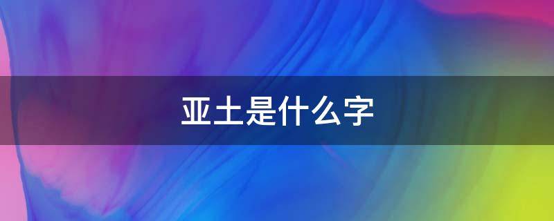 亚土是什么字（亚字下面是个土字怎么读）