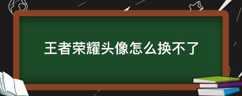 王者荣耀头像怎么换不了 王者头像更换不了