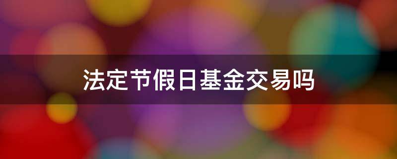 法定节假日基金交易吗 基金在节假日交易吗