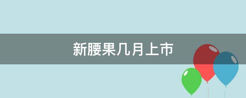 新腰果几月上市（新鲜腰果什么时候上市）