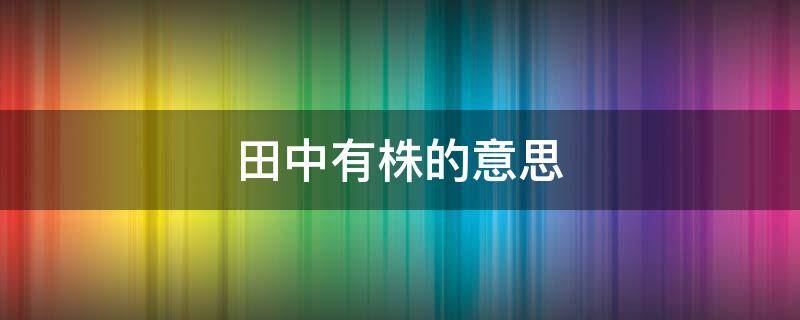 田中有株的意思（送人有耕者田中有株的意思）