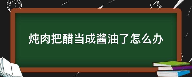 炖肉把醋当成酱油了怎么办（炖菜不小心把酱油放成了醋）