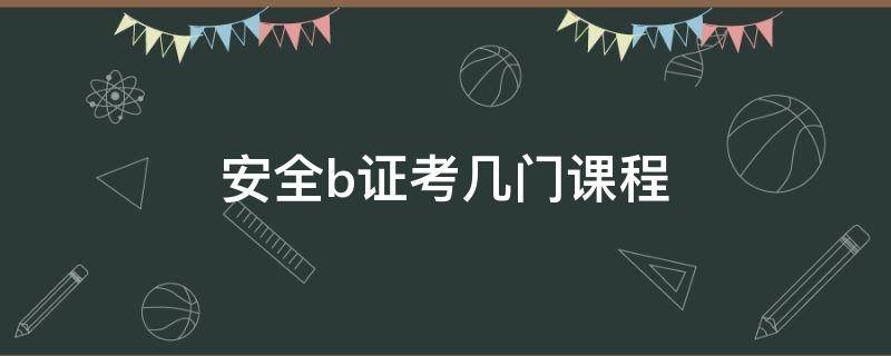 安全b证考几门课程（安全员b证考几门课）