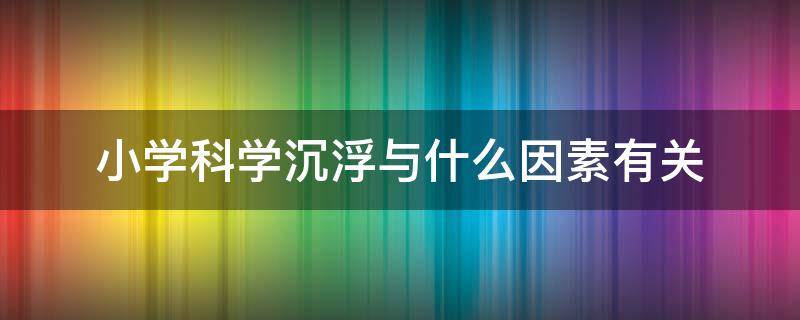 小学科学沉浮与什么因素有关（小学科学沉浮与什么因素有关教案）