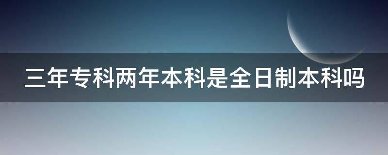 三年专科两年本科是全日制本科吗（三年大专两年本科是全日制吗）