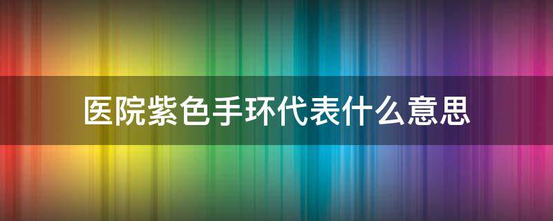 医院紫色手环代表什么意思（住院紫色手环意思）