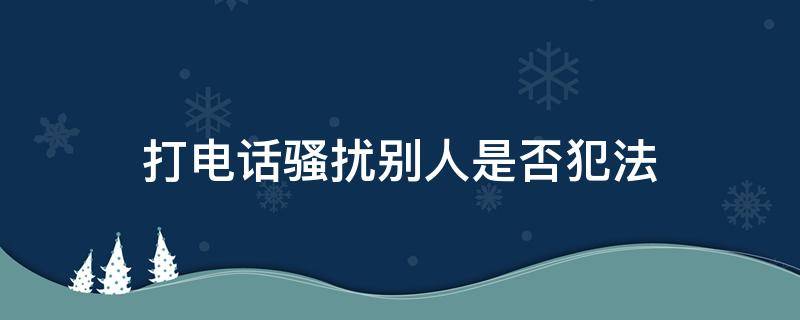 打电话骚扰别人是否犯法（打电话骚扰人家是不是违法?）
