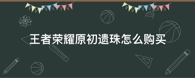 王者荣耀原初遗珠怎么购买（王者荣耀原初遗珠怎么买不了）