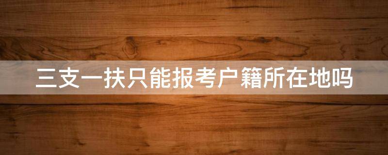 三支一扶只能报考户籍所在地吗（三支一扶只能报考户籍所在地吗知乎）