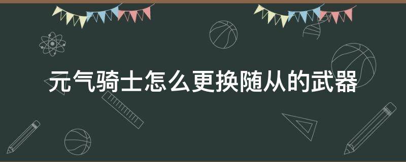 元气骑士怎么更换随从的武器（元气骑士怎么让随从换武器?）