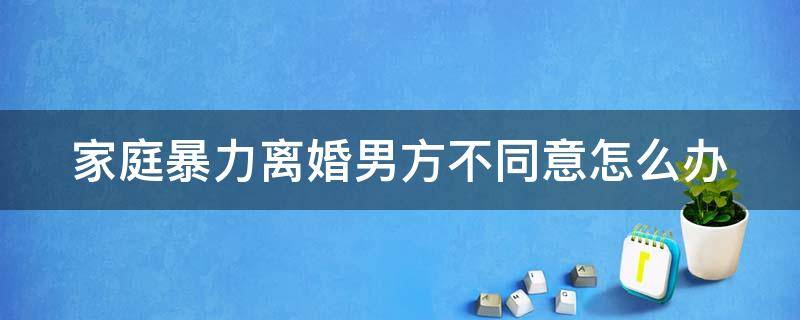 家庭暴力离婚男方不同意怎么办（家庭暴力离婚男方不离）