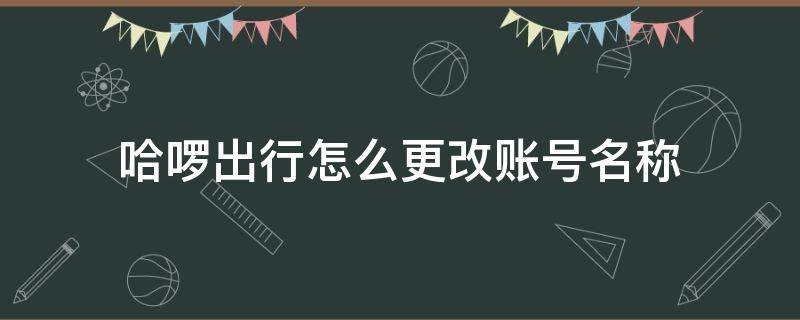 哈啰出行怎么更改账号名称 哈啰出行之前的号码怎么修改