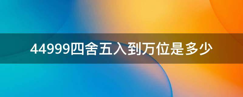 44999四舍五入到万位是多少（4499999四舍五入到千位）