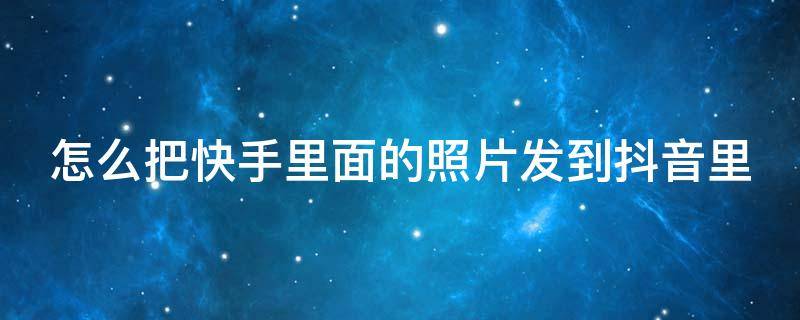 怎么把快手里面的照片发到抖音里（怎么把快手里面的照片发到抖音里面去）