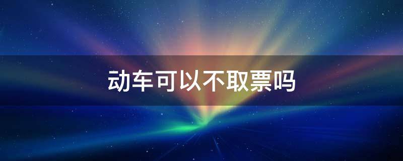 动车可以不取票吗 动车不用取票了吗