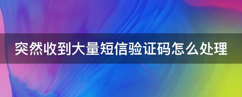 突然收到大量短信验证码怎么处理 突然收到大量的短信验证码怎么办