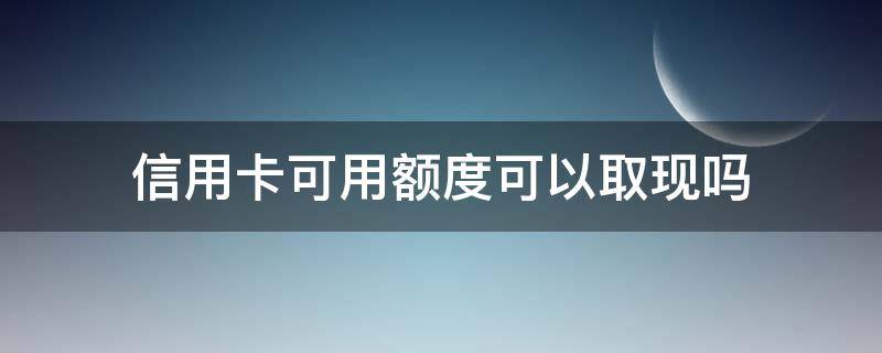 信用卡可用额度可以取现吗（为什么信用卡可取现额度）