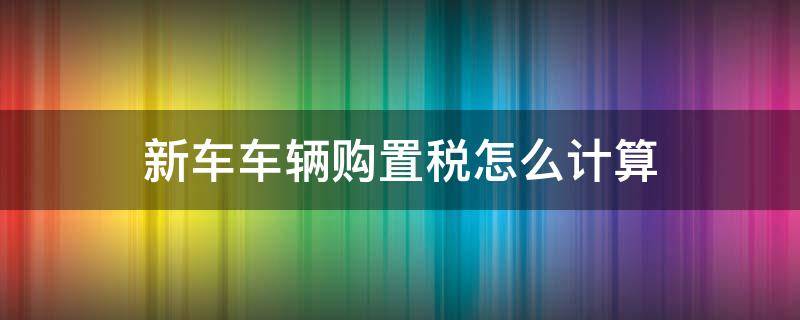 新车车辆购置税怎么计算 新车的车辆购置税怎么算