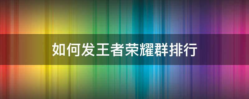 如何发王者荣耀群排行 怎么发微信群王者排行