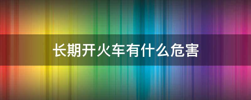 长期开火车有什么危害（开火车会有什么危害）