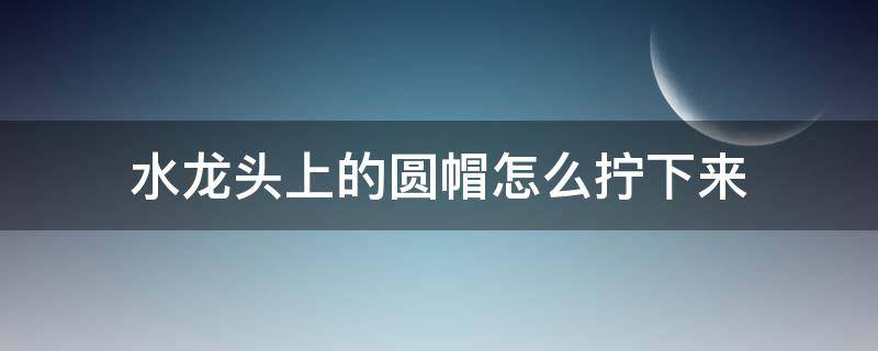 水龙头上的圆帽怎么拧下来 塑料水龙头上的圆帽怎么拧下来