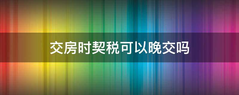 交房时契税可以晚交吗（购房契税可以晚交吗）