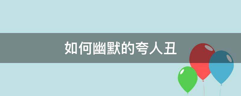 如何幽默的夸人丑 怎么调侃别人丑