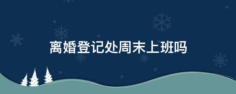 离婚登记处周末上班吗（离婚登记周六上班吗）