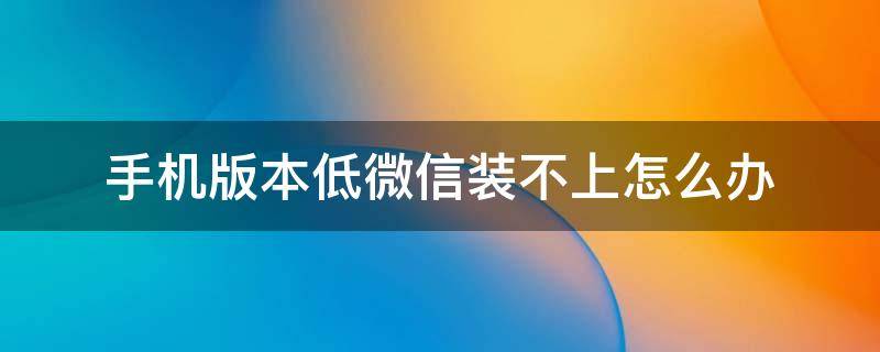 手机版本低微信装不上怎么办 手机版本低微信装不上怎么办华为