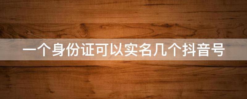 一个身份证可以实名几个抖音号（抖音一个身份证可以实名几个抖音号）