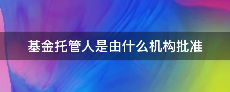 基金托管人是由什么机构批准（基金托管人由什么机构担任）