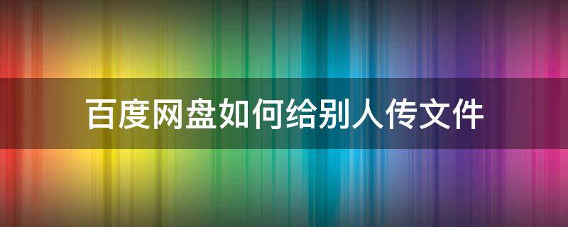 百度网盘如何给别人传文件 怎么在百度网盘传给别人文件