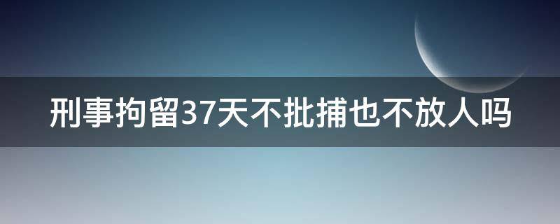 刑事拘留37天不批捕也不放人吗（刑事拘留37天不批捕也不放人吗为什么）