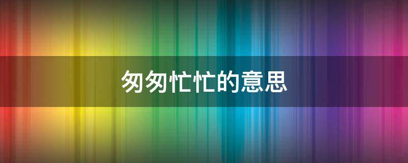 匆匆忙忙的意思（匆匆忙忙的意思相近的词语是什么）