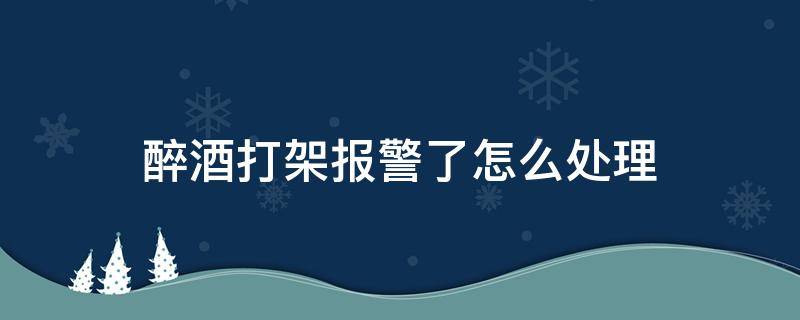醉酒打架报警了怎么处理 喝醉酒打架了报警了怎么办