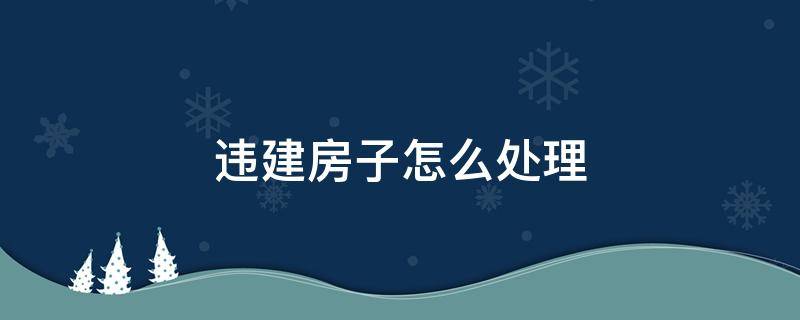 违建房子怎么处理 违建的房子怎么处理