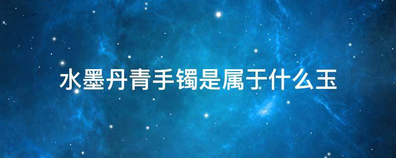 水墨丹青手镯是属于什么玉 水墨丹青的手镯是什么