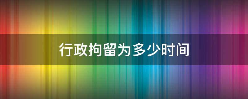 行政拘留为多少时间 行政拘留时限是多少天