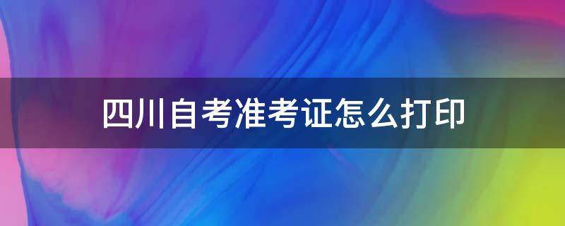 四川自考准考证怎么打印（四川自考准考证怎么打印预览不出来）