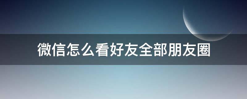 微信怎么看好友全部朋友圈（如何看好友的全部朋友圈）