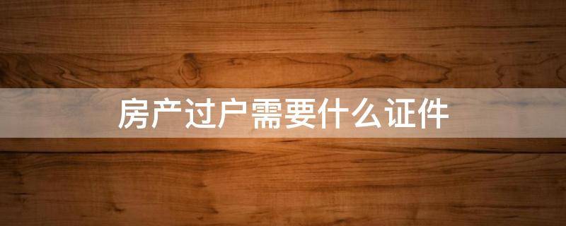 房产过户需要什么证件 房产过户需要什么证件2022