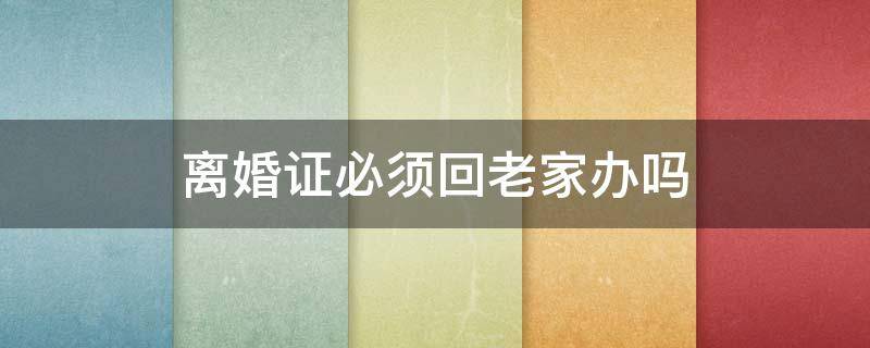 离婚证必须回老家办吗 在老家办理的结婚证离婚也需要去吗