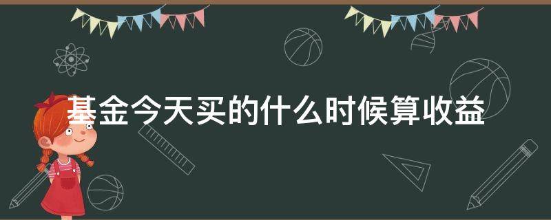 基金今天买的什么时候算收益（基金今天买什么时候开始算收益）