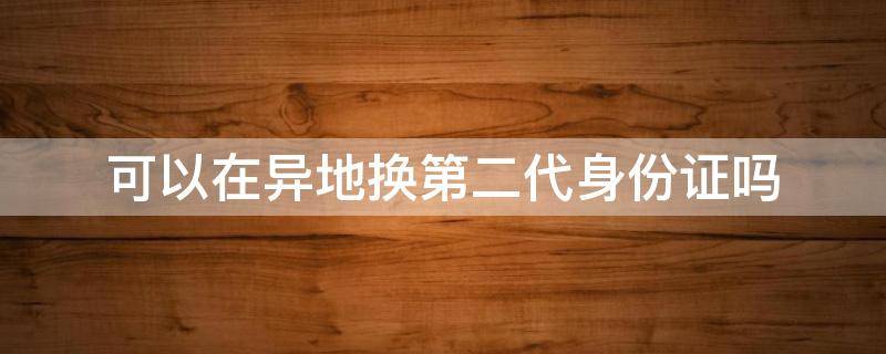 可以在异地换第二代身份证吗 一代身份证换二代身份证能异地吗