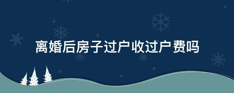 离婚后房子过户收过户费吗 房子婚内过户和离婚后过户费用