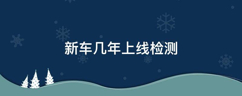 新车几年上线检测（现在新车几年上线检测）