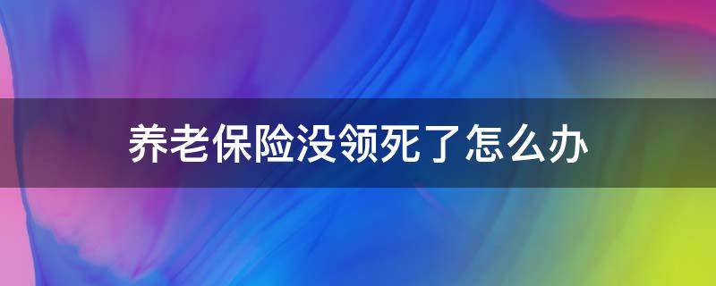 养老保险没领死了怎么办（养老保险还没领就死了）